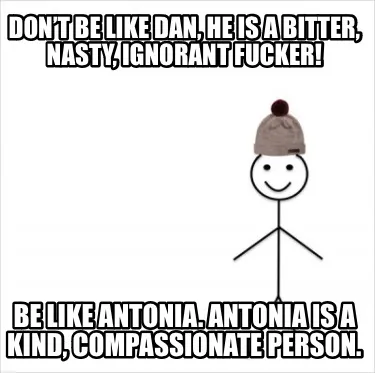 Funny Don’t be like Dan, he is a bitter, nasty, ignorant fucker! Be like Antonia. An