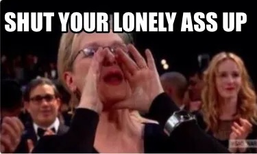 Shut your lonely ass up