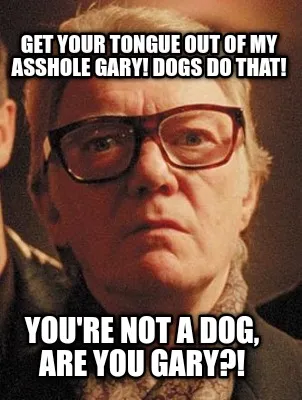 Get your tongue out of my asshole Gary! Dogs do that! You're not a dog, are you