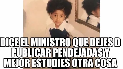 Dice el ministro que dejes d publicar pendejadas y mejor estudies otra cosa