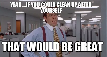 Yeah....if you could clean up after yourself that would be great