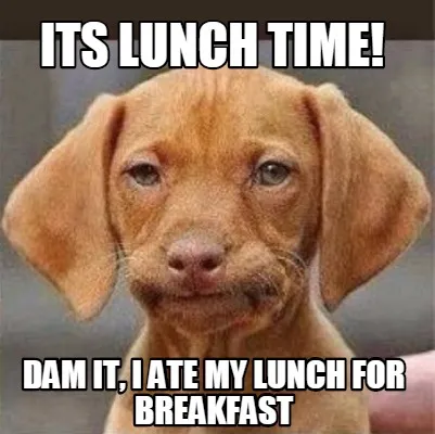 Its Lunch time! Dam it, I ate my lunch for breakfast
