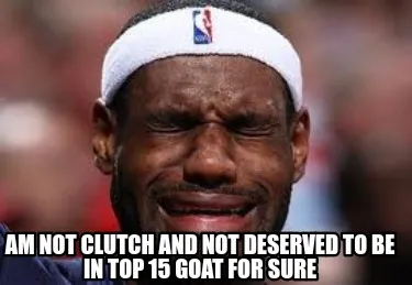 Funny Am not clutch and not deserved to be in top 15 GOAT for sure