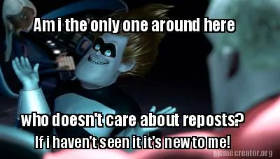 Am i the only one around here who doesn't care about reposts? If i haven't seen