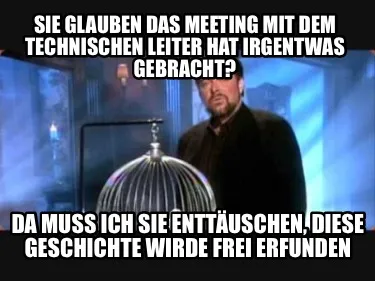 Sie glauben das meeting mit dem Technischen Leiter hat irgentwas gebracht? Da mu