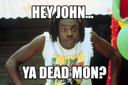 Funny Hey John... Ya dead Mon?