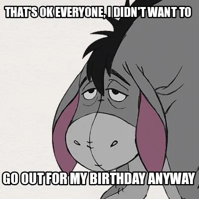That's ok everyone, I didn't want to Go out for my birthday anyway