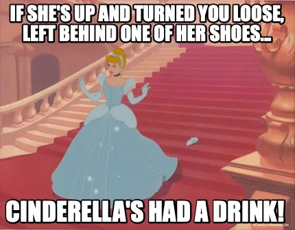 Funny if she's up and turned you loose, left behind one of her shoes... Cinderella's h