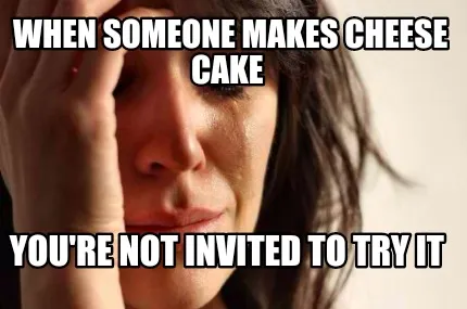 When someone makes cheese cake You're not invited to try it
