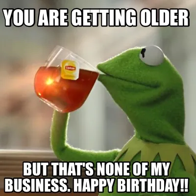 You are getting older But that's none of my business. Happy Birthday!!