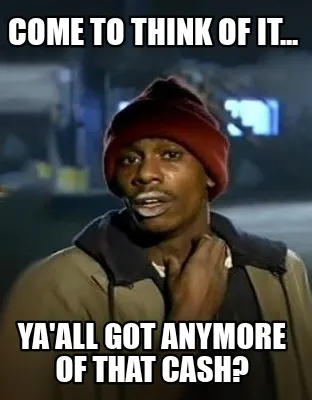 Funny Come to think of it... Ya'all got anymore of that cash?