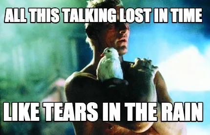 All this talking lost in time like tears in the rain