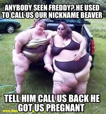 Anybody seen Freddy? He used to call us our nickname Beaver Tell him call us bac