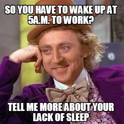 Funny So you have to wake up at 5a.m. to work? tell me more about your lack of sleep