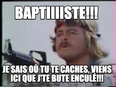 BAPTIIIISTE!!! JE SAIS OÙ TU TE CACHES, VIENS ICI QUE J'TE BUTE ENCULÉ!!!