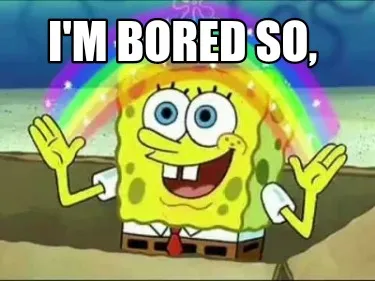 I'm bored so,