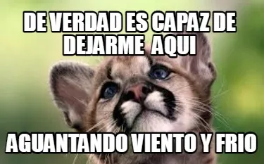 De verdad es capaz de dejarme aqui aguantando viento y frio
