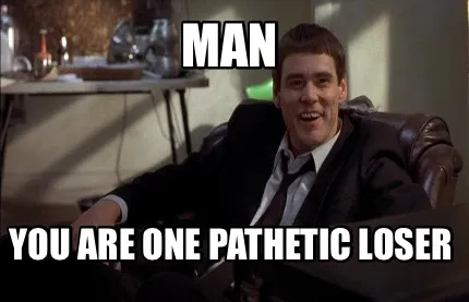 MAN You are one pathetic loser