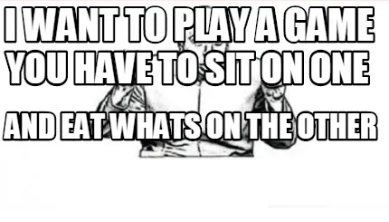 Funny I WANT TO PLAY A GAME YOU HAVE TO SIT ON ONE AND EAT WHATS ON THE OTHER