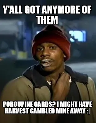 Y'all got anymore of them Porcupine Cards? I might have harvest gambled mine awa