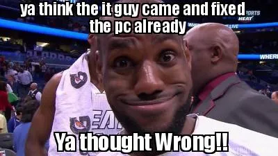 Ya think the it guy came and fixed the pc already Ya thought Wrong!!