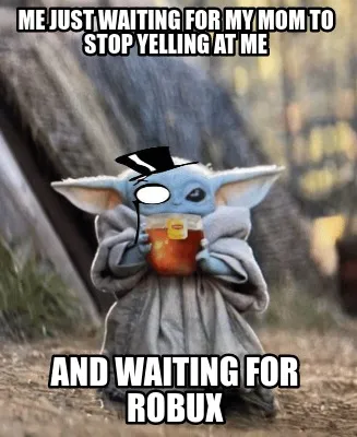 Funny me just waiting for my mom to stop yelling at me and waiting for robux