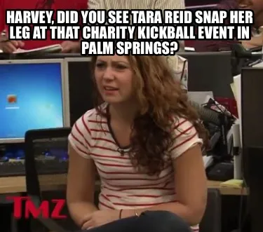 Harvey, did you see Tara Reid snap her leg at that charity kickball event in Pal