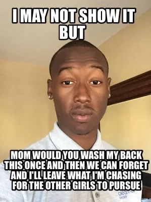 I MAY NOT SHOW IT BUT Mom would you wash my back this once and then we can forg