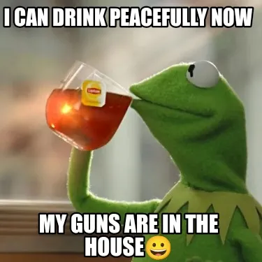 Funny I can drink peacefully now My guns are in the house????
