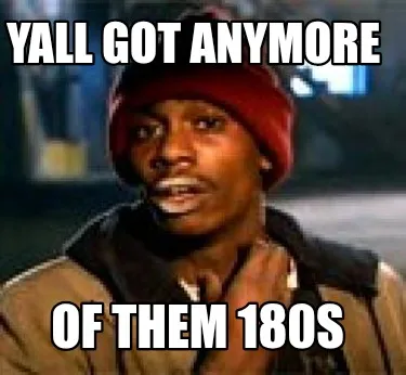 Funny Yall got anymore Of them 180s