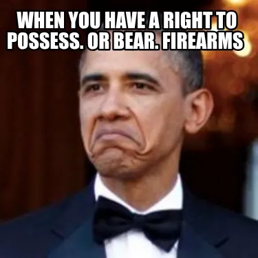 Funny when you have a right to possess. or bear. firearms