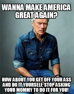 Funny Wanna make America great again? How about you get off your ass and do it yoursel