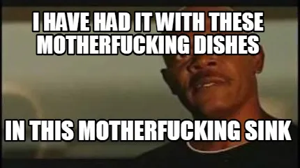 Funny I have had it with these motherfucking dishes in this motherfucking sink