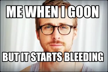 Me when i goon but it starts bleeding