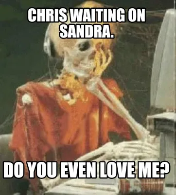 Funny Chris waiting on sandra. Do you even love me?