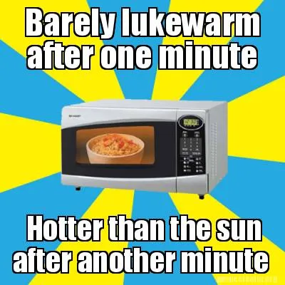 Funny Barely lukewarm after one minute Hotter than the sun after another minute