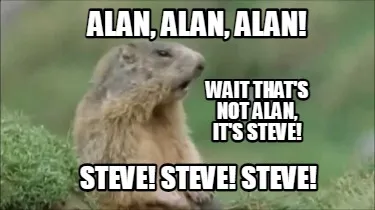Funny alan, alan, alan! steve! steve! steve! wait that's not alan, it's steve!