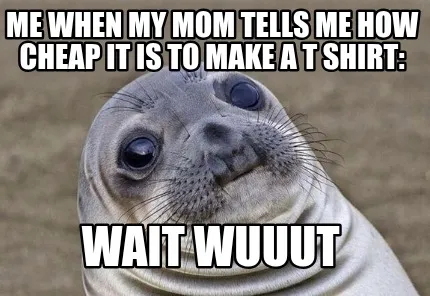 Funny me when my mom tells me how cheap it is to make a t shirt: wait wuuut