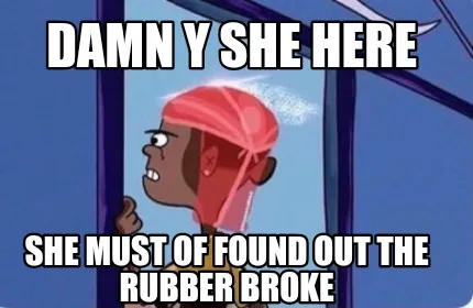 Damn y she here She must of found out the rubber broke