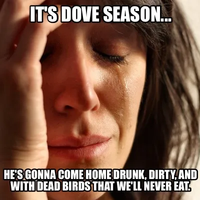 Funny IT'S DOVE SEASON... He's gonna come home drunk, dirty, and with dead birds that