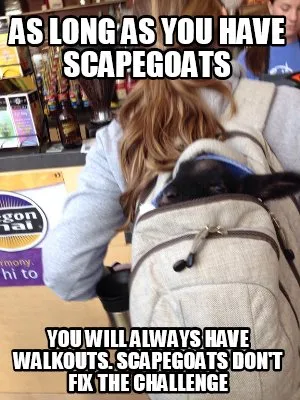 As long as you have scapegoats you will always have walkouts. Scapegoats don't f