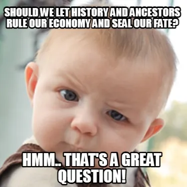 Funny Should we let history and ancestors rule our economy and seal our fate? Hmm.. Th
