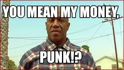 You mean my money, Punk!?