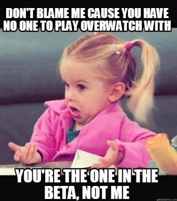 Don't blame me cause you have no one to play Overwatch with You're the one in th