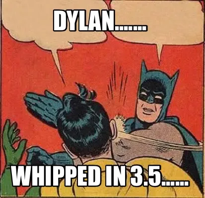 Dylan....... Whipped in 3.5......