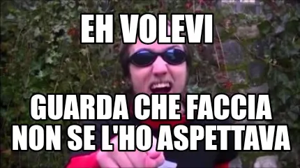 Eh volevi Guarda che faccia non se l'ho aspettava