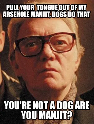 Funny Pull your tongue out of my arsehole manjit, dogs do that You're not a dog are y