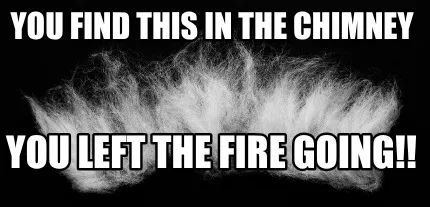 You find this in the chimney You left the fire going!!