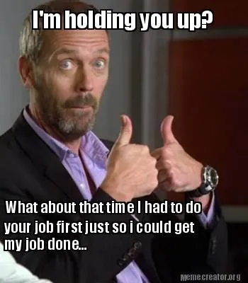 Funny I'm holding you up? What about that time I had to do your job first just so i c