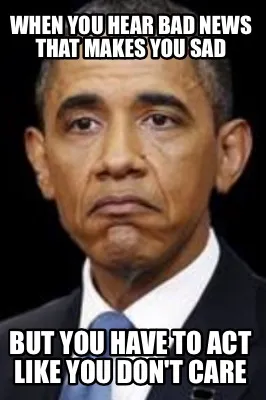 When you hear bad News that makes you sad But you have to Act like you don't car